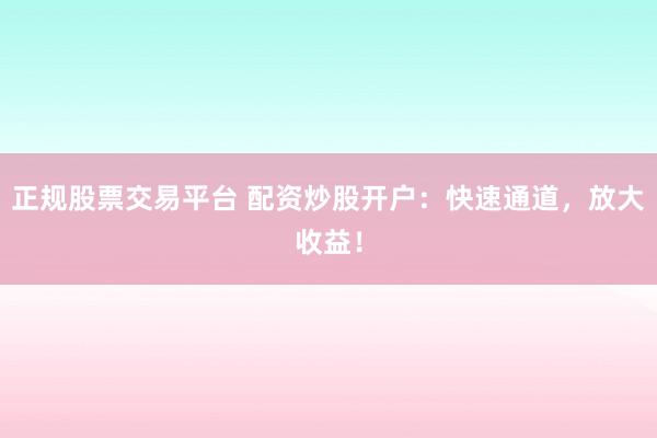正规股票交易平台 配资炒股开户：快速通道，放大收益！