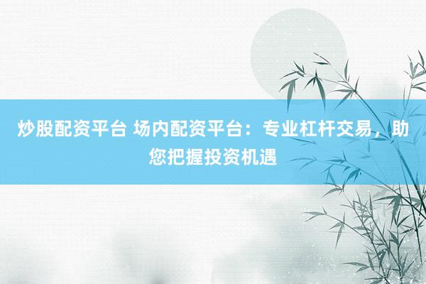 炒股配资平台 场内配资平台：专业杠杆交易，助您把握投资机遇