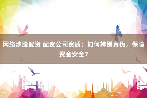 网络炒股配资 配资公司资质：如何辨别真伪，保障资金安全？
