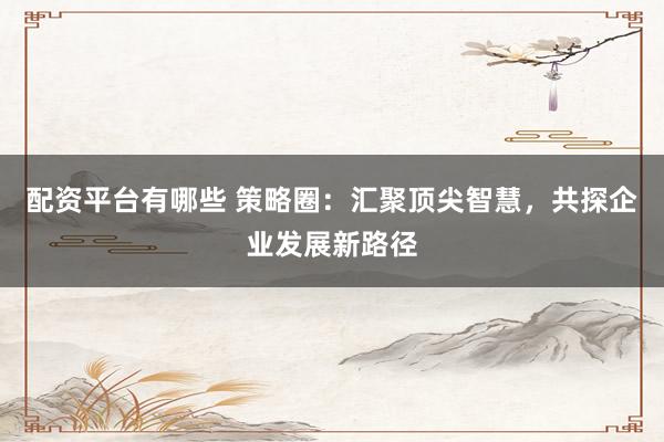 配资平台有哪些 策略圈：汇聚顶尖智慧，共探企业发展新路径