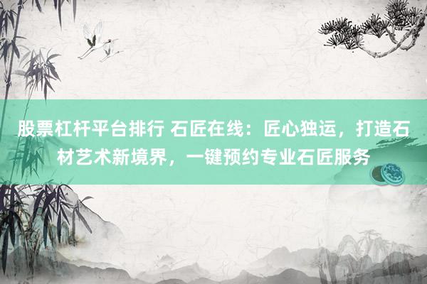 股票杠杆平台排行 石匠在线：匠心独运，打造石材艺术新境界，一键预约专业石匠服务