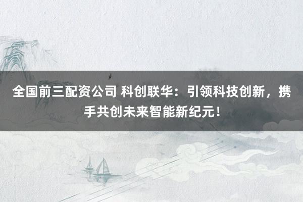 全国前三配资公司 科创联华：引领科技创新，携手共创未来智能新纪元！