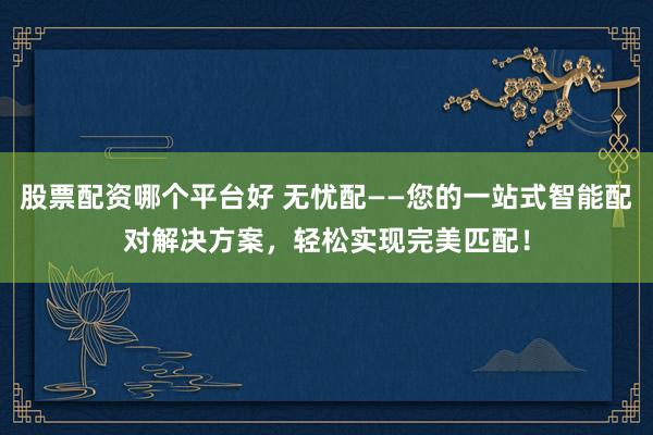 股票配资哪个平台好 无忧配——您的一站式智能配对解决方案，轻松实现完美匹配！