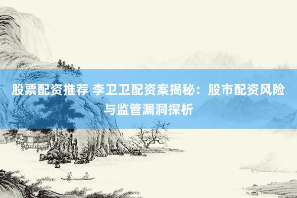 股票配资推荐 李卫卫配资案揭秘：股市配资风险与监管漏洞探析