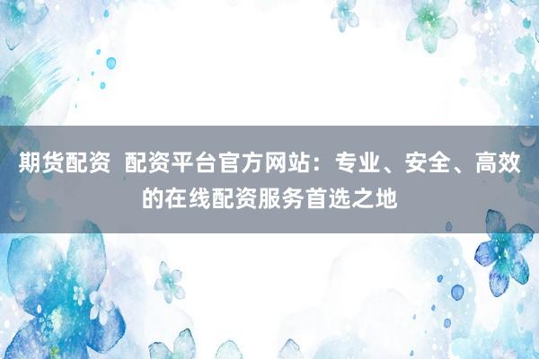 期货配资  配资平台官方网站：专业、安全、高效的在线配资服务首选之地