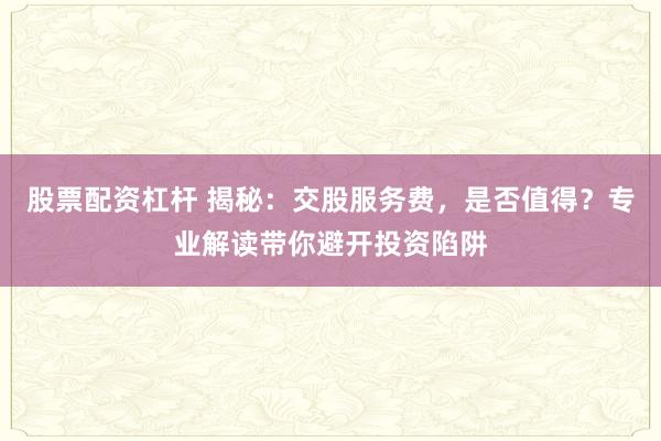 股票配资杠杆 揭秘：交股服务费，是否值得？专业解读带你避开投资陷阱