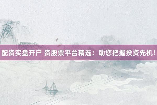 配资实盘开户 资股票平台精选：助您把握投资先机！