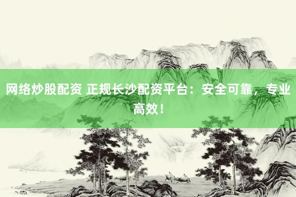 网络炒股配资 正规长沙配资平台：安全可靠，专业高效！