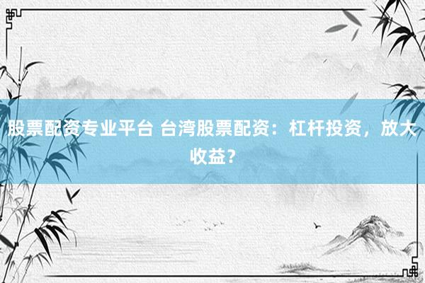 股票配资专业平台 台湾股票配资：杠杆投资，放大收益？
