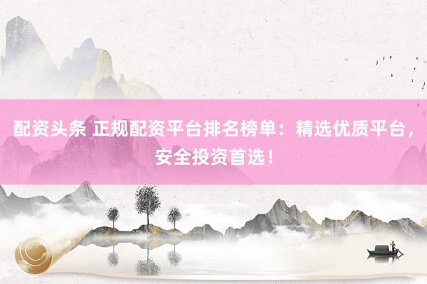 配资头条 正规配资平台排名榜单：精选优质平台，安全投资首选！