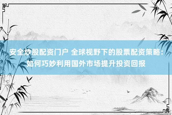 安全炒股配资门户 全球视野下的股票配资策略：如何巧妙利用国外市场提升投资回报