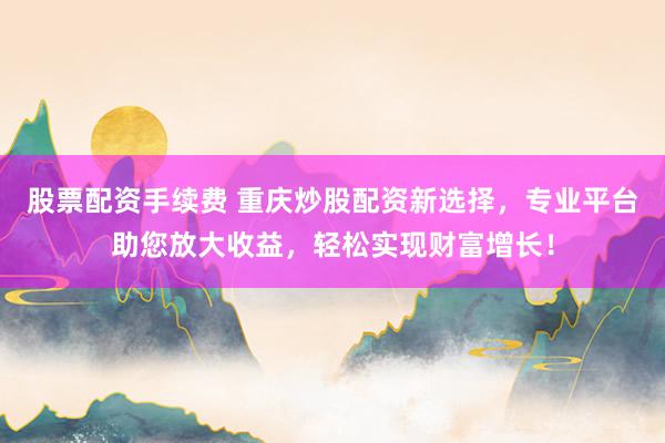股票配资手续费 重庆炒股配资新选择，专业平台助您放大收益，轻松实现财富增长！