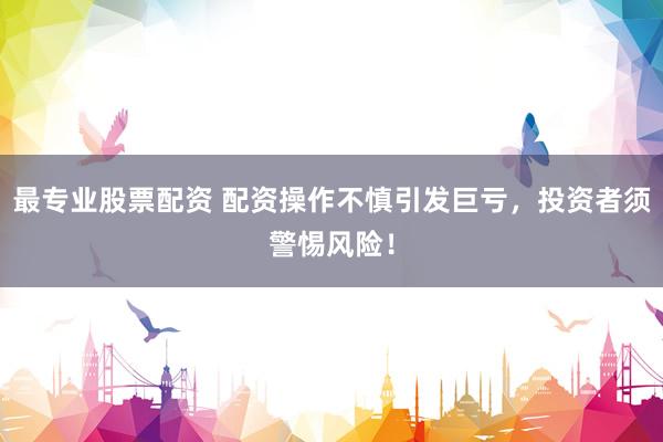 最专业股票配资 配资操作不慎引发巨亏，投资者须警惕风险！