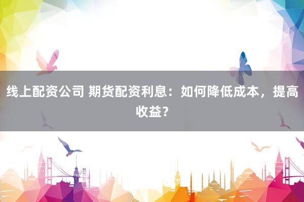 线上配资公司 期货配资利息：如何降低成本，提高收益？