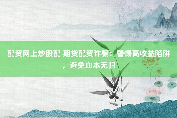 配资网上炒股配 期货配资诈骗：警惕高收益陷阱，避免血本无归