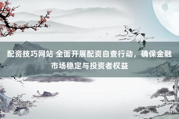 配资技巧网站 全面开展配资自查行动，确保金融市场稳定与投资者权益
