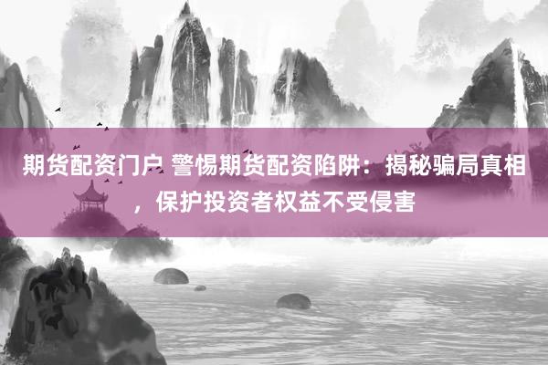 期货配资门户 警惕期货配资陷阱：揭秘骗局真相，保护投资者权益不受侵害