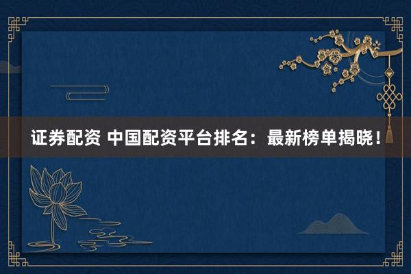 证券配资 中国配资平台排名：最新榜单揭晓！