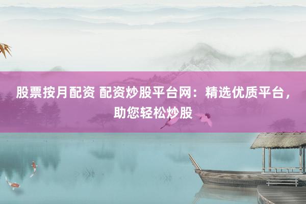 股票按月配资 配资炒股平台网：精选优质平台，助您轻松炒股
