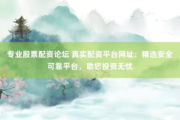 专业股票配资论坛 真实配资平台网址：精选安全可靠平台，助您投资无忧