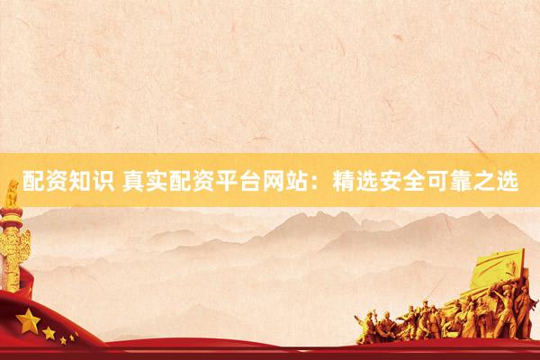 配资知识 真实配资平台网站：精选安全可靠之选