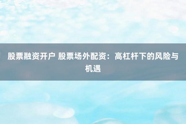 股票融资开户 股票场外配资：高杠杆下的风险与机遇