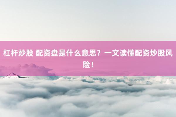 杠杆炒股 配资盘是什么意思？一文读懂配资炒股风险！