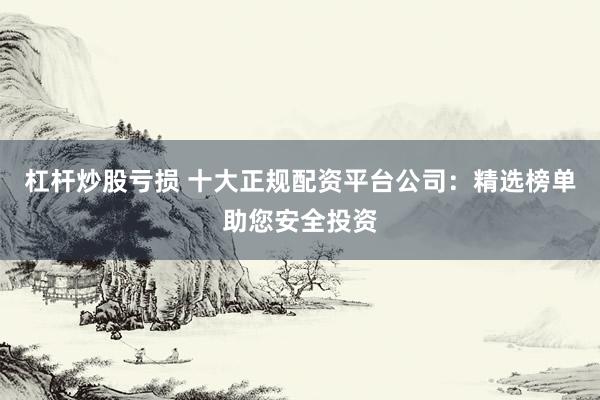 杠杆炒股亏损 十大正规配资平台公司：精选榜单助您安全投资