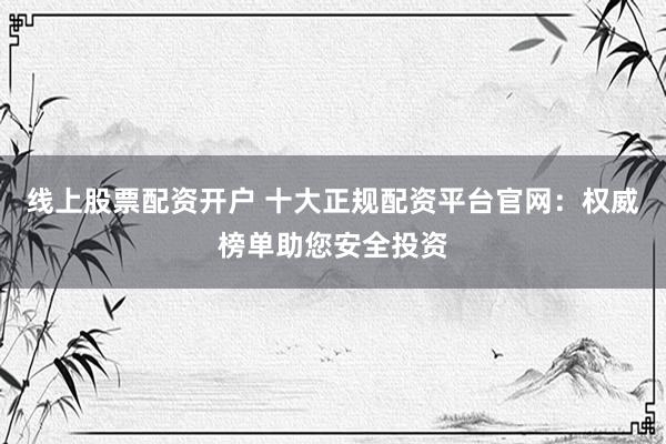 线上股票配资开户 十大正规配资平台官网：权威榜单助您安全投资