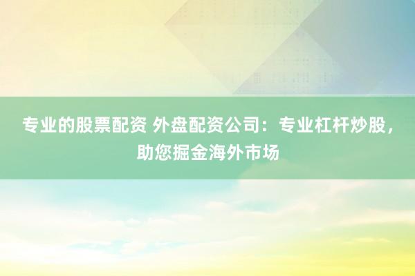 专业的股票配资 外盘配资公司：专业杠杆炒股，助您掘金海外市场