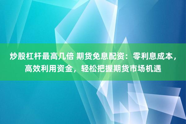 炒股杠杆最高几倍 期货免息配资：零利息成本，高效利用资金，轻松把握期货市场机遇