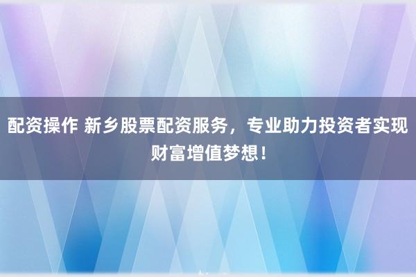 配资操作 新乡股票配资服务，专业助力投资者实现财富增值梦想！