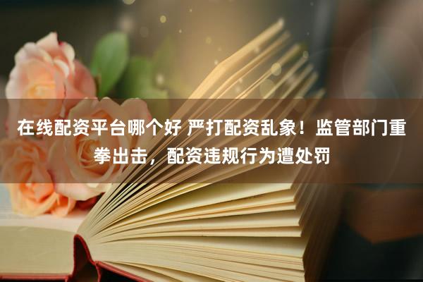 在线配资平台哪个好 严打配资乱象！监管部门重拳出击，配资违规行为遭处罚