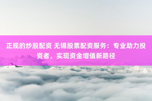 正规的炒股配资 无锡股票配资服务：专业助力投资者，实现资金增值新路径