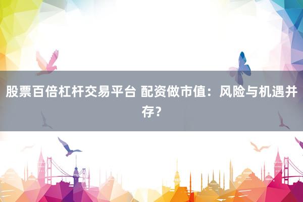 股票百倍杠杆交易平台 配资做市值：风险与机遇并存？