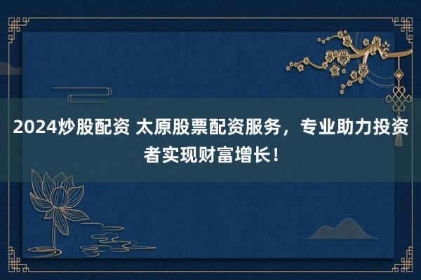 2024炒股配资 太原股票配资服务，专业助力投资者实现财富增长！