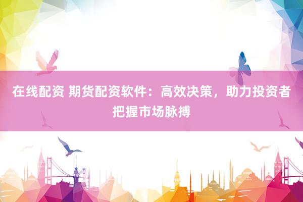 在线配资 期货配资软件：高效决策，助力投资者把握市场脉搏