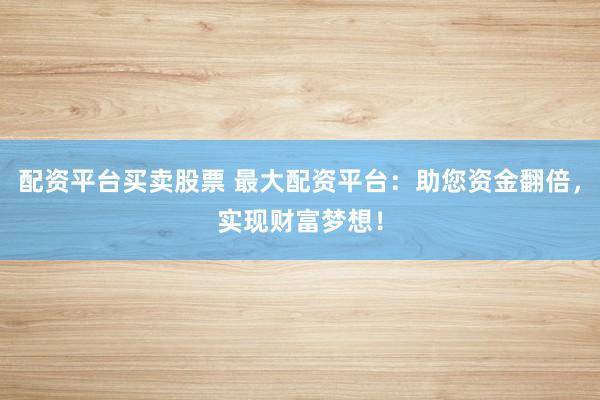 配资平台买卖股票 最大配资平台：助您资金翻倍，实现财富梦想！