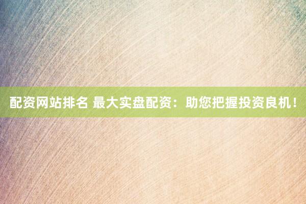 配资网站排名 最大实盘配资：助您把握投资良机！