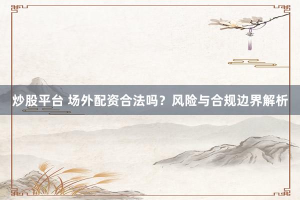 炒股平台 场外配资合法吗？风险与合规边界解析