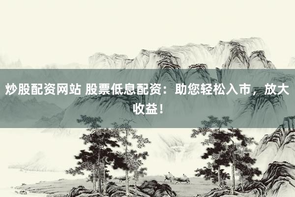 炒股配资网站 股票低息配资：助您轻松入市，放大收益！