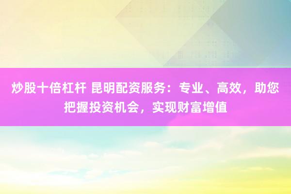 炒股十倍杠杆 昆明配资服务：专业、高效，助您把握投资机会，实现财富增值