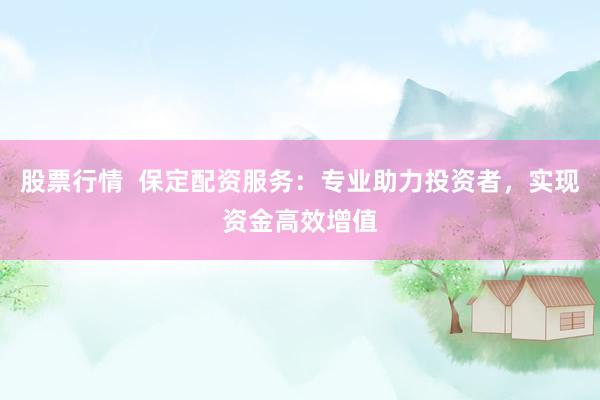 股票行情  保定配资服务：专业助力投资者，实现资金高效增值