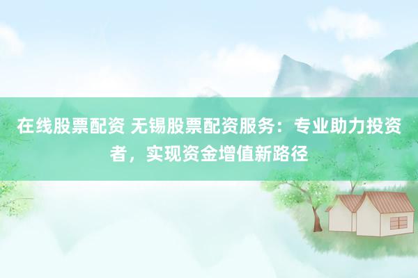 在线股票配资 无锡股票配资服务：专业助力投资者，实现资金增值新路径