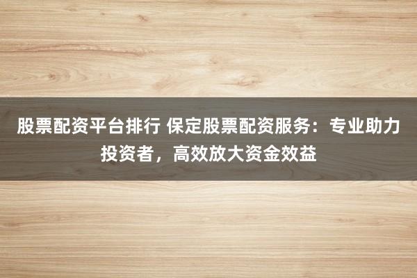 股票配资平台排行 保定股票配资服务：专业助力投资者，高效放大资金效益