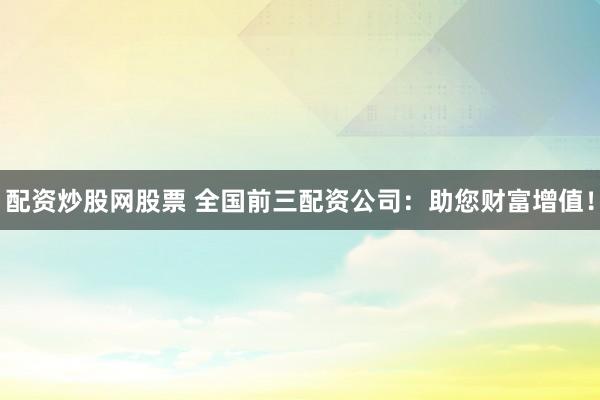 配资炒股网股票 全国前三配资公司：助您财富增值！