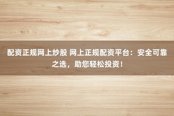 配资正规网上炒股 网上正规配资平台：安全可靠之选，助您轻松投资！