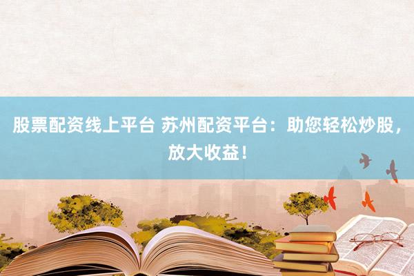 股票配资线上平台 苏州配资平台：助您轻松炒股，放大收益！