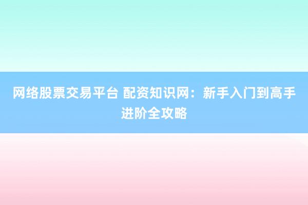 网络股票交易平台 配资知识网：新手入门到高手进阶全攻略