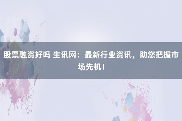 股票融资好吗 生讯网：最新行业资讯，助您把握市场先机！